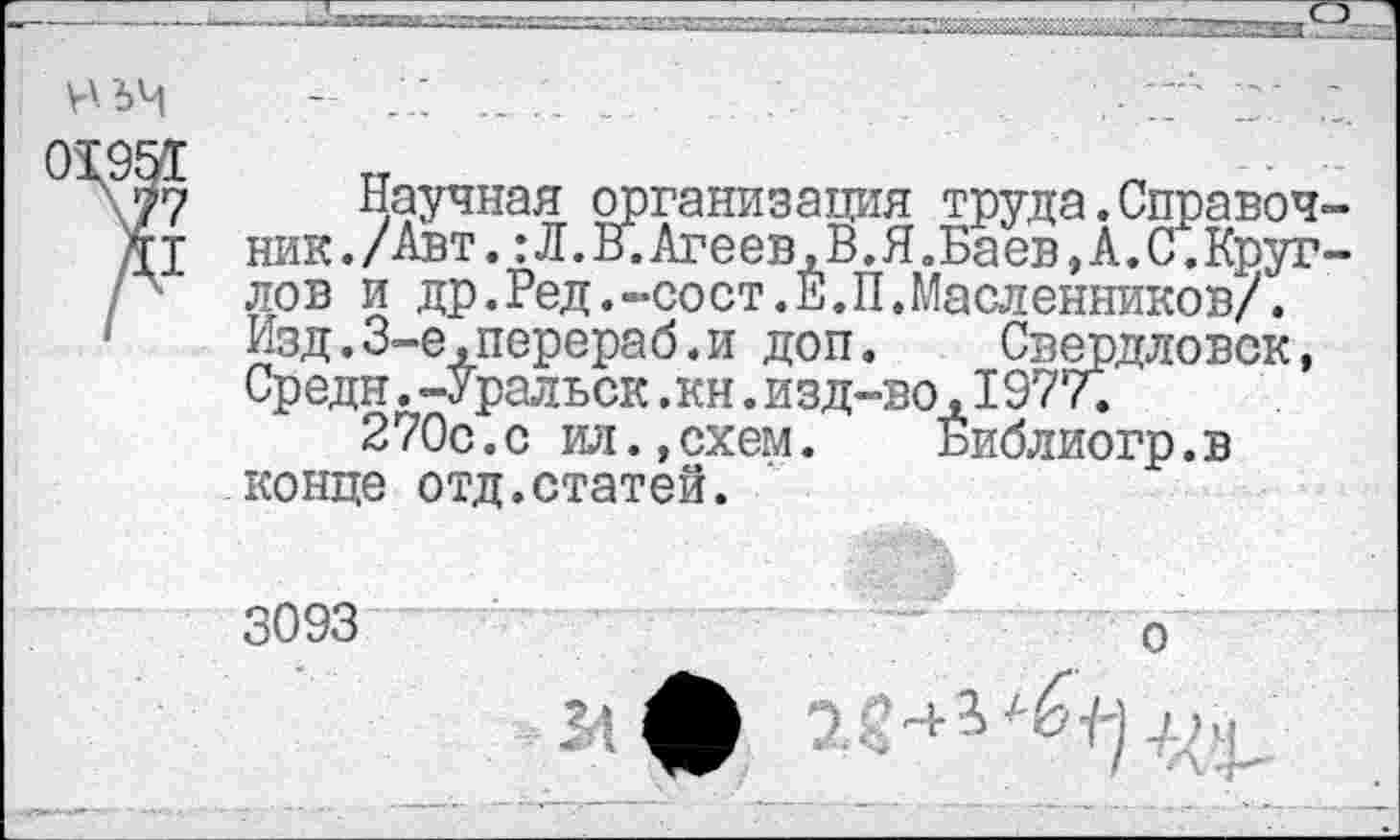 ﻿V' 64 01951 77
Д1
Научная организация труда.Справочник. /Авт. :Л.В.Агеев,В.Я.Баев,А.С.Кругло в и др.Ред.-сост.Е.П.Масленников/. Изд.3-е,перераб.и доп.	Свердловск,
Средн.-Уральск .кн. изд-во, 1977.
270с.с ил.,схем. Библиогр.в конце отд.статей.
3093	о
М ф 2<-+-А